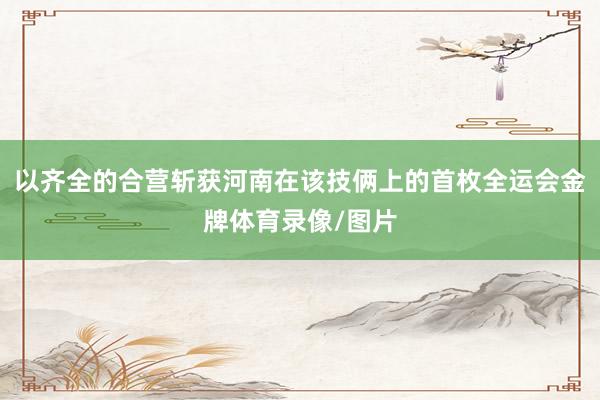 以齐全的合营斩获河南在该技俩上的首枚全运会金牌体育录像/图片