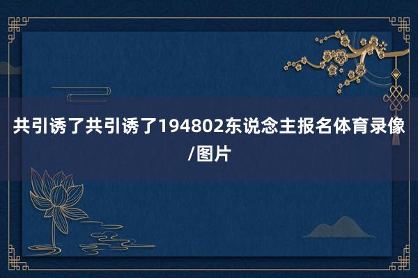 共引诱了共引诱了194802东说念主报名体育录像/图片