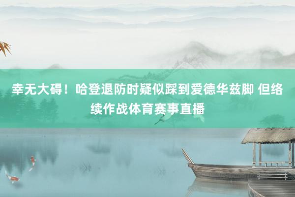 幸无大碍！哈登退防时疑似踩到爱德华兹脚 但络续作战体育赛事直播