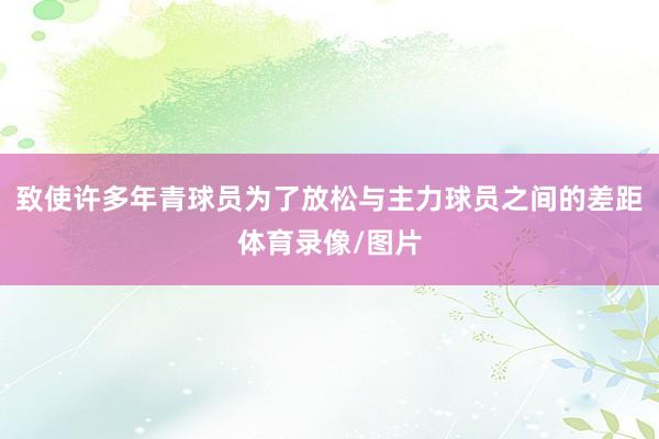 致使许多年青球员为了放松与主力球员之间的差距体育录像/图片