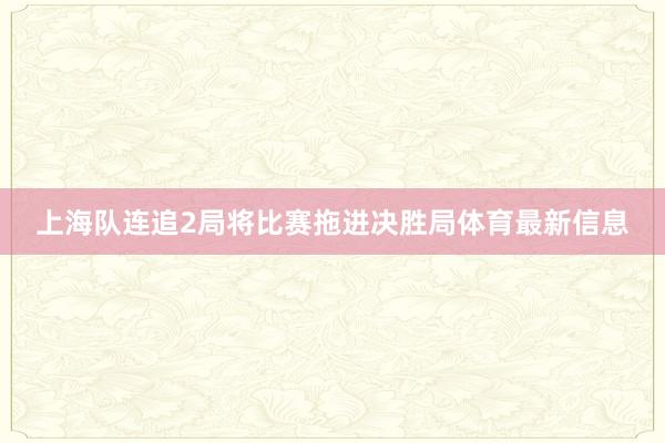 上海队连追2局将比赛拖进决胜局体育最新信息