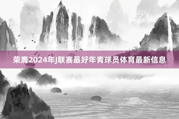 荣膺2024年J联赛最好年青球员体育最新信息