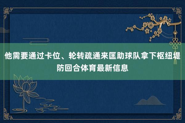 他需要通过卡位、轮转疏通来匡助球队拿下枢纽堤防回合体育最新信息