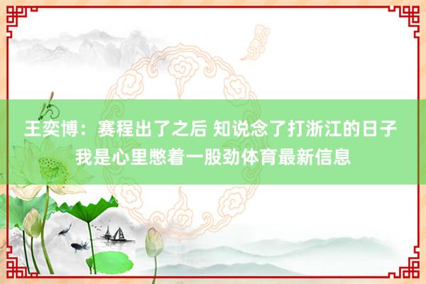 王奕博：赛程出了之后 知说念了打浙江的日子 我是心里憋着一股劲体育最新信息