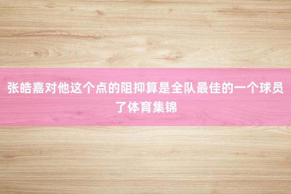 张皓嘉对他这个点的阻抑算是全队最佳的一个球员了体育集锦