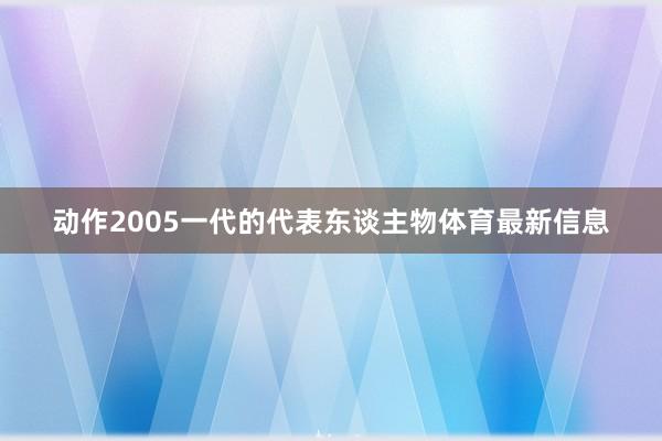 动作2005一代的代表东谈主物体育最新信息