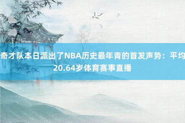 奇才队本日派出了NBA历史最年青的首发声势：平均20.64岁体育赛事直播