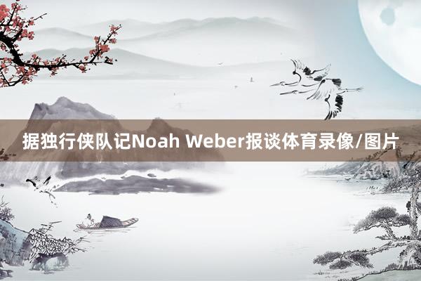 据独行侠队记Noah Weber报谈体育录像/图片