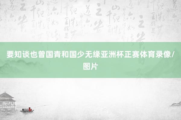 要知谈也曾国青和国少无缘亚洲杯正赛体育录像/图片