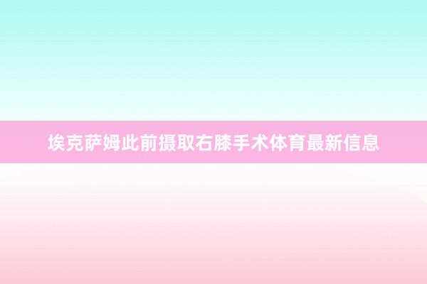 埃克萨姆此前摄取右膝手术体育最新信息