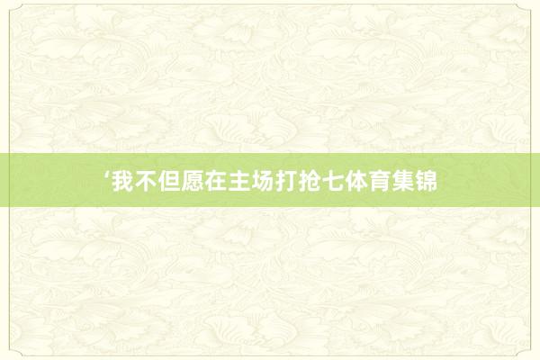 ‘我不但愿在主场打抢七体育集锦