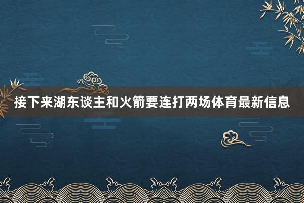 接下来湖东谈主和火箭要连打两场体育最新信息